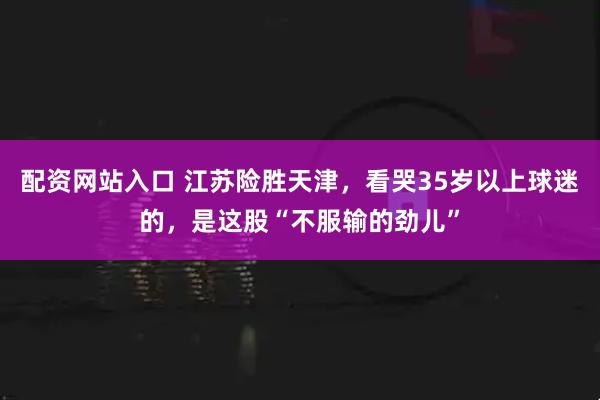 配资网站入口 江苏险胜天津，看哭35岁以上球迷的，是这股“不服输的劲儿”