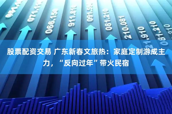 股票配资交易 广东新春文旅热：家庭定制游成主力，“反向过年”带火民宿