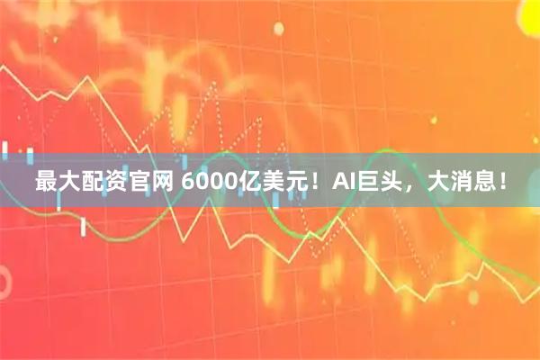 最大配资官网 6000亿美元！AI巨头，大消息！