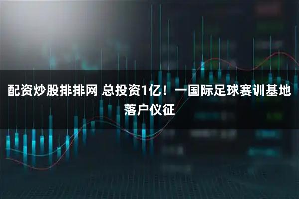 配资炒股排排网 总投资1亿！一国际足球赛训基地落户仪征