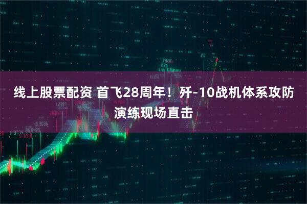 线上股票配资 首飞28周年!歼-10战机体系攻防演练现场直击