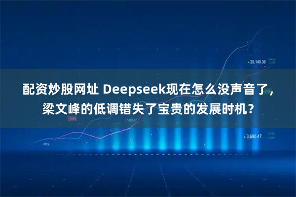 配资炒股网址 Deepseek现在怎么没声音了，梁文峰的低调错失了宝贵的发展时机？
