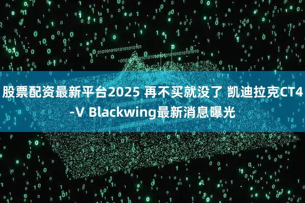 股票配资最新平台2025 再不买就没了 凯迪拉克CT4-V Blackwing最新消息曝光