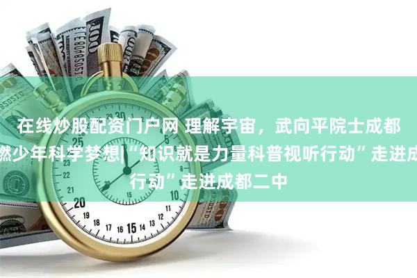 在线炒股配资门户网 理解宇宙，武向平院士成都二中点燃少年科学梦想|“知识就是力量科普视听行动”走进成都二中
