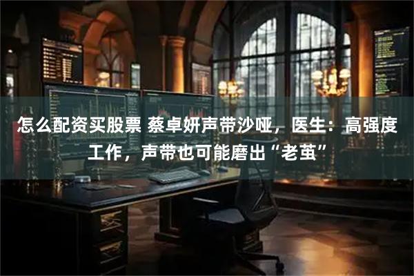 怎么配资买股票 蔡卓妍声带沙哑，医生：高强度工作，声带也可能磨出“老茧”